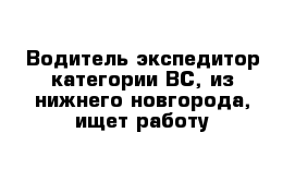 Водитель экспедитор категории ВС, из нижнего новгорода, ищет работу